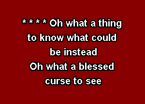 1' Oh what a thing
to know what could

be instead
Oh what a blessed
curse to see