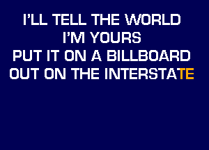 I'LL TELL THE WORLD
I'M YOURS
PUT IT ON A BILLBOARD
OUT ON THE INTERSTATE