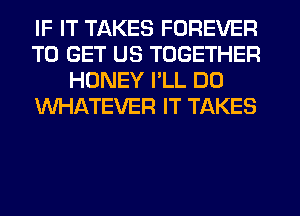 IF IT TAKES FOREVER
TO GET US TOGETHER
HONEY PLL DO
WHATEVER IT TAKES