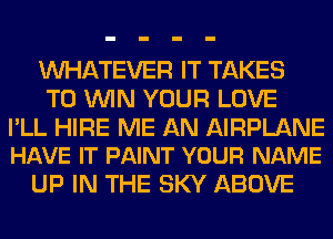 WHATEVER IT TAKES
TO WIN YOUR LOVE

PLL HIRE ME AN AIRPLANE
HAVE IT PAINT YOUR NAME

UP IN THE SKY ABOVE