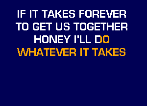 IF IT TAKES FOREVER
TO GET US TOGETHER
HONEY PLL DO
WHATEVER IT TAKES