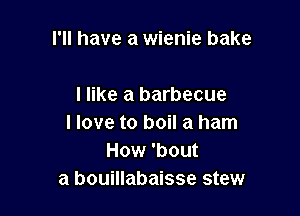 I'll have a wienie bake

I like a barbecue

I love to boil a ham
How 'bout
a bouillabaisse stew