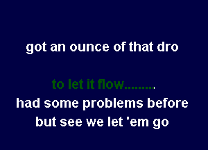 got an ounce of that dro

had some problems before
but see we let 'em go