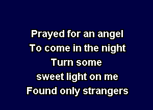 Prayed for an angel
To come in the night

Turn some
sweet light on me
Found only strangers