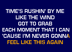 TIME'S RUSHIN' BY ME
LIKE THE WIND

GOT TO GRAB
EACH MOMENT THAT I CAN

'CAUSE I'M NEVER GONNA
FEEL LIKE THIS AGAIN