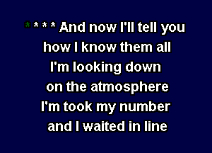 And now I'll tell you
how I know them all
I'm looking down

on the atmosphere
I'm took my number
and I waited in line