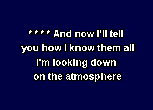 And now I'll tell
you how I know them all

I'm looking down
on the atmosphere