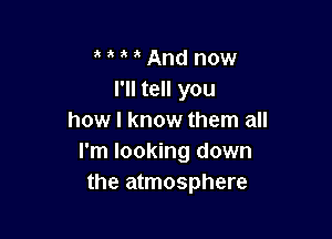 a a And now
I'll tell you

how I know them all
I'm looking down
the atmosphere