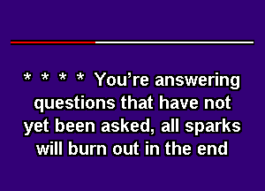 5' 5' 5' 5' Youlre answering
questions that have not
yet been asked, all sparks
will burn out in the end