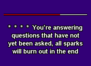 1k k You,re answering

questions that have not
yet been asked, all sparks
will burn out in the end