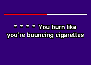 4' k You burn like

yowre bouncing cigarettes