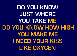 DO YOU KNOW
JUST WHERE
YOU TAKE ME
DO YOU KNOW HOW HIGH
YOU MAKE ME
I NEED YOUR KISS
LIKE OXYGEN