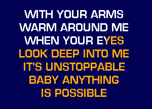 1WITH YOUR ARMS
WARM AROUND ME
WHEN YOUR EYES
LOOK DEEP INTO ME
ITS UNSTOPPABLE
BABY ANYTHING
IS POSSIBLE