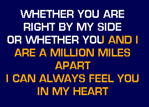 WHETHER YOU ARE
RIGHT BY MY SIDE
0R WHETHER YOU AND I
ARE A MILLION MILES
APART
I CAN ALWAYS FEEL YOU
IN MY HEART