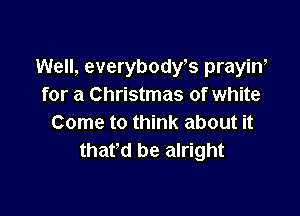 Well, everybodyks prayiw
for a Christmas of white

Come to think about it
thafd be alright