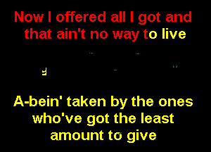 Now I offered all I got and
that ain't no way to live

5

A-bein' taken by the ones
who've got the least
amount to give