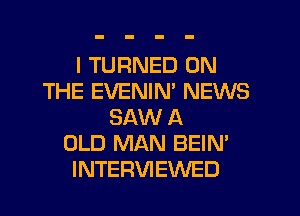 I TURNED ON
THE EVENIM NEWS
SAW A
OLD MAN BEIN'
INTERVIEWED