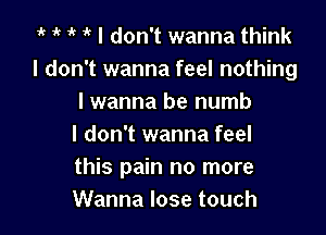 1' I don't wanna think
I don't wanna feel nothing
I wanna be numb

I don't wanna feel
this pain no more
Wanna lose touch