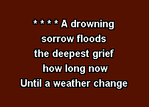 it 1' it 1k A drowning
sorrow floods

the deepest grief
how long now
Until a weather change