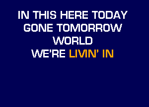 IN THIS HERE TODAY
GONE TOMORROW
WORLD

WE'RE LIVIM IN