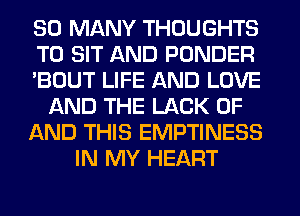 SO MANY THOUGHTS
T0 SIT AND PONDER
'BOUT LIFE AND LOVE
AND THE LACK OF
AND THIS EMPTINESS
IN MY HEART