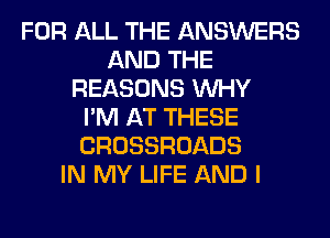 FOR ALL THE ANSWERS
AND THE
REASONS WHY
I'M AT THESE
CROSSROADS
IN MY LIFE AND I