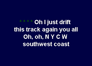 Oh ljust drift
this track again you all

Oh, oh, N Y C W
southwest coast