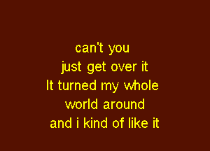 can't you
just get over it

It turned my whole
world around
and i kind of like it