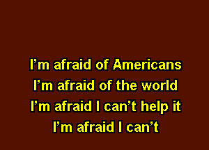Pm afraid of Americans

Pm afraid of the world
Pm afraid I can't help it
Pm afraid I caWt