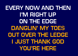 EVERY NOW AND THEN
I'M RIGHT UP
ON THE EDGE
DANGLIN' MY TOES
OUT OVER THE LEDGE
I JUST THANK GOD
YOU'RE HERE