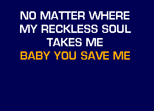 NO MATTER WHERE
MY RECKLESS SOUL
TAKES ME
BABY YOU SAVE ME