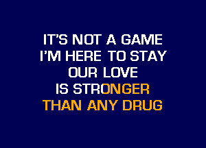 IT'S NOT A GAME
I'M HERE TO STAY
OUR LOVE

IS STRONGER
THAN ANY DRUG