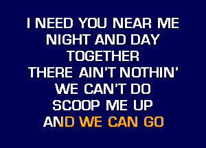 I NEED YOU NEAR ME
NIGHT AND DAY
TOGETHER
THERE AIN'T NOTHIN'
WE CAN'T DO
SCOOP ME UP
AND WE CAN GO