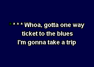 Whoa, gotta one way

ticket to the blues
I'm gonna take a trip