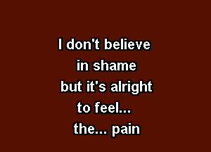 I don't believe
in shame

but it's alright
to feel...
the... pain