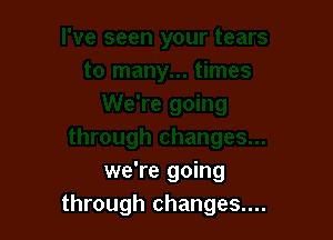 we're going
through changes....