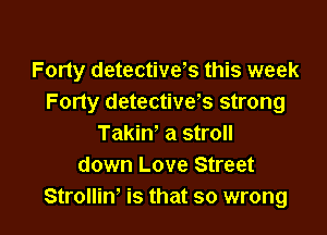 Forty detectives this week
Forty detectivvs strong

Takiw a stroll
down Love Street
StrolliW is that so wrong