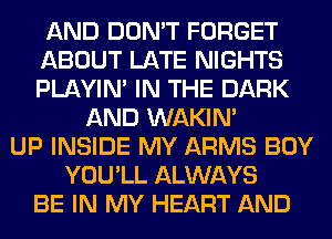 AND DON'T FORGET
ABOUT LATE NIGHTS
PLAYIN' IN THE DARK

AND WAKIN'
UP INSIDE MY ARMS BOY
YOU'LL ALWAYS
BE IN MY HEART AND
