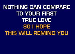 NOTHING CAN COMPARE
TO YOUR FIRST
TRUE LOVE
80 I HOPE
THIS WILL REMIND YOU