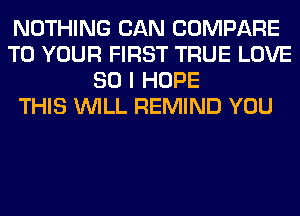 NOTHING CAN COMPARE
TO YOUR FIRST TRUE LOVE
80 I HOPE
THIS WILL REMIND YOU