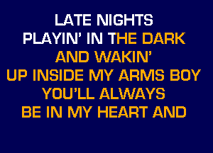 LATE NIGHTS
PLAYIN' IN THE DARK
AND WAKIN'

UP INSIDE MY ARMS BOY
YOU'LL ALWAYS
BE IN MY HEART AND