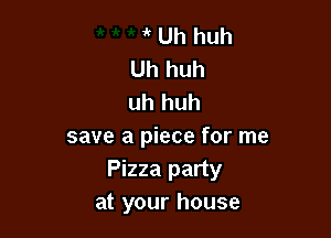 ir Uh huh
Uh huh
uh huh

save a piece for me
Pizza party
at your house