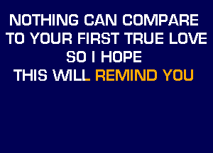 NOTHING CAN COMPARE
TO YOUR FIRST TRUE LOVE
80 I HOPE
THIS WILL REMIND YOU