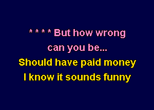 But how wrong
can you be...

Should have paid money
I know it sounds funny
