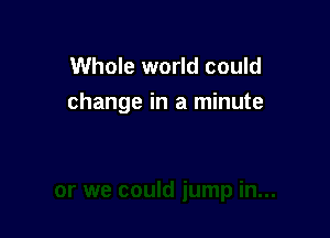 Whole world could
change in a minute