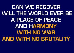 CAN WE RECOVER
WILL THE WORLD EVER BE
A PLACE OF PEACE
AND HARMONY
WITH NO WAR
AND WITH NO BRUTALITY