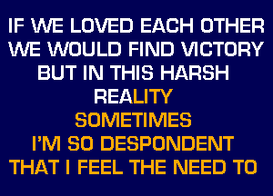 IF WE LOVED EACH OTHER
WE WOULD FIND VICTORY
BUT IN THIS HARSH
REALITY
SOMETIMES
I'M SO DESPONDENT
THAT I FEEL THE NEED TO