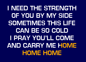 I NEED THE STRENGTH
OF YOU BY MY SIDE
SOMETIMES THIS LIFE
CAN BE SO COLD
I PRAY YOU'LL COME
AND CARRY ME HOME
HOME HOME