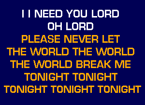 I I NEED YOU LORD
0H LORD
PLEASE NEVER LET
THE WORLD THE WORLD
THE WORLD BREAK ME

TONIGHT TONIGHT
TONIGHT TONIGHT TONIGHT