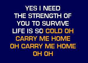 YES I NEED
THE STRENGTH OF
YOU TO SURVIVE
LIFE IS SO COLD 0H
CARRY ME HOME
0H CARRY ME HOME
0H 0H